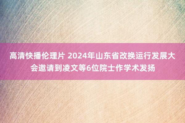 高清快播伦理片 2024年山东省改换运行发展大会邀请到凌文等6位院士作学术发扬