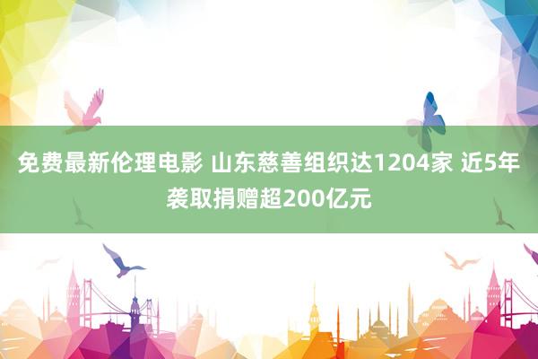 免费最新伦理电影 山东慈善组织达1204家 近5年袭取捐赠超200亿元