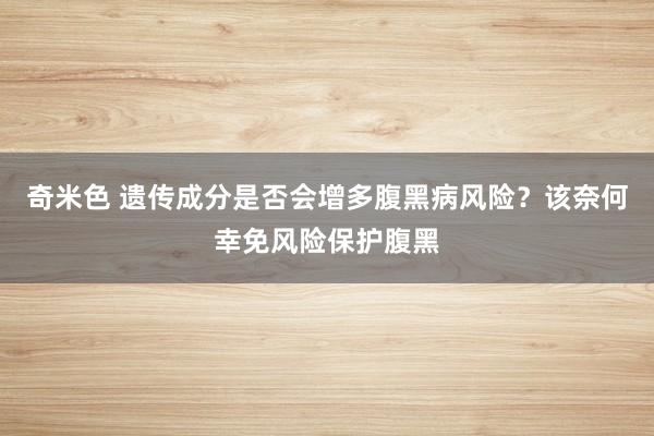 奇米色 遗传成分是否会增多腹黑病风险？该奈何幸免风险保护腹黑