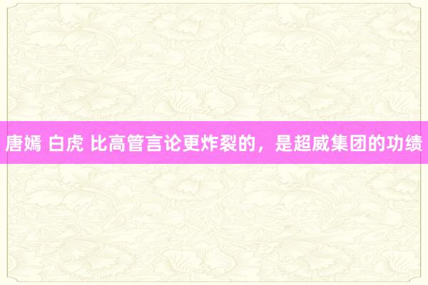 唐嫣 白虎 比高管言论更炸裂的，是超威集团的功绩