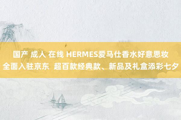 国产 成人 在线 HERMES爱马仕香水好意思妆全面入驻京东  超百款经典款、新品及礼盒添彩七夕