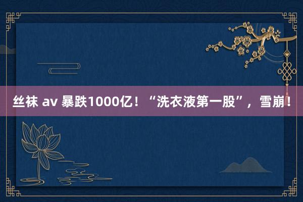 丝袜 av 暴跌1000亿！“洗衣液第一股”，雪崩！