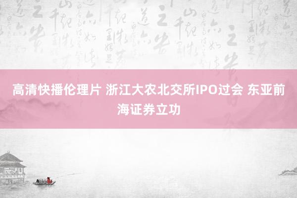 高清快播伦理片 浙江大农北交所IPO过会 东亚前海证券立功