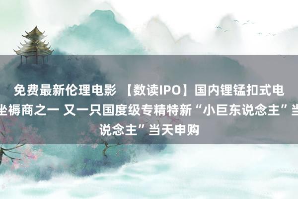 免费最新伦理电影 【数读IPO】国内锂锰扣式电板最大坐褥商之一 又一只国度级专精特新“小巨东说念主”当天申购