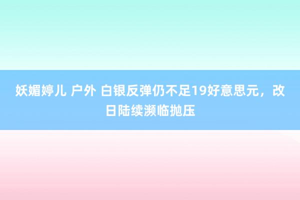 妖媚婷儿 户外 白银反弹仍不足19好意思元，改日陆续濒临抛压