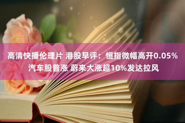 高清快播伦理片 港股早评：恒指微幅高开0.05% 汽车股普涨 蔚来大涨超10%发达拉风