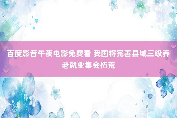 百度影音午夜电影免费看 我国将完善县域三级养老就业集会拓荒