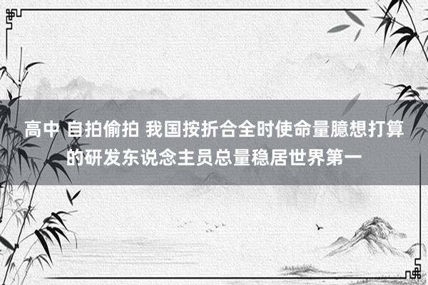 高中 自拍偷拍 我国按折合全时使命量臆想打算的研发东说念主员总量稳居世界第一