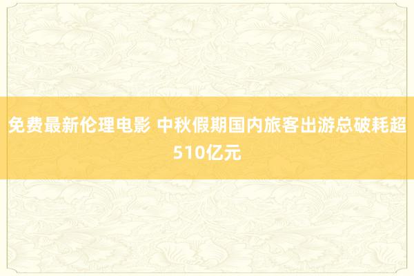 免费最新伦理电影 中秋假期国内旅客出游总破耗超510亿元