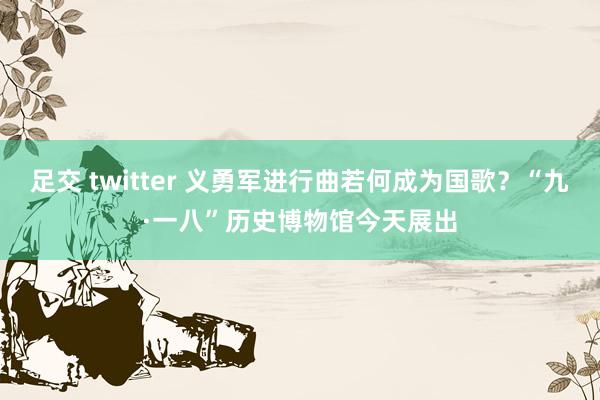 足交 twitter 义勇军进行曲若何成为国歌？“九·一八”历史博物馆今天展出