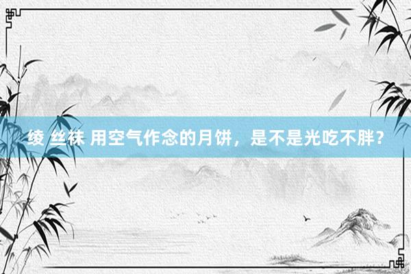 绫 丝袜 用空气作念的月饼，是不是光吃不胖？