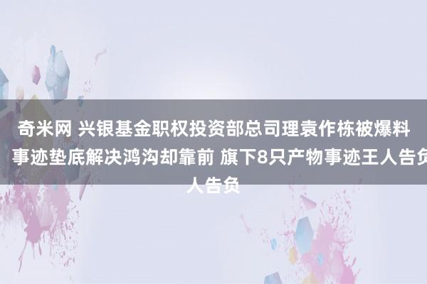 奇米网 兴银基金职权投资部总司理袁作栋被爆料：事迹垫底解决鸿沟却靠前 旗下8只产物事迹王人告负