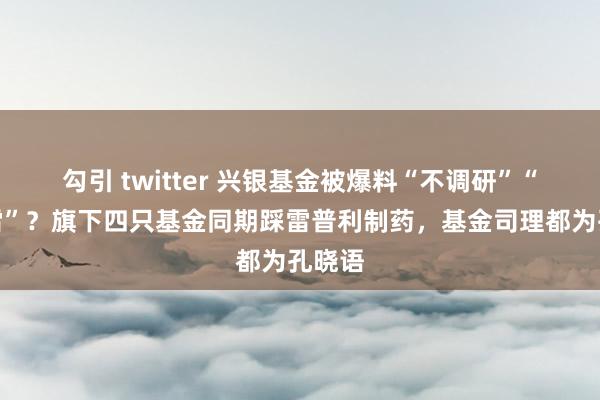 勾引 twitter 兴银基金被爆料“不调研”“爱踩雷”？旗下四只基金同期踩雷普利制药，基金司理都为孔晓语