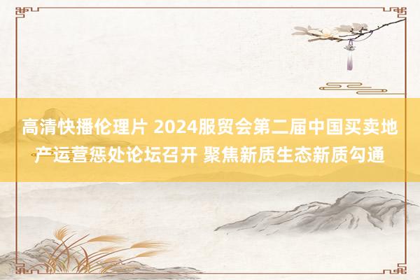 高清快播伦理片 2024服贸会第二届中国买卖地产运营惩处论坛召开 聚焦新质生态新质勾通