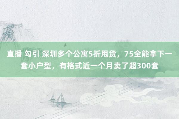 直播 勾引 深圳多个公寓5折甩货，75全能拿下一套小户型，有格式近一个月卖了超300套