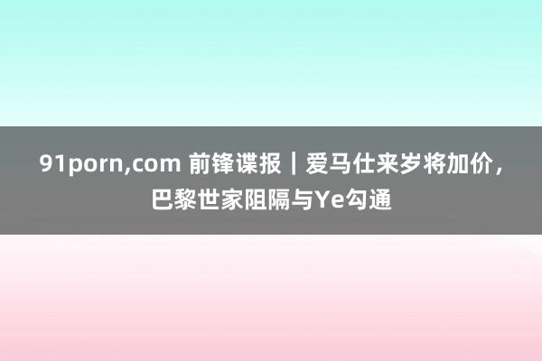 91porn，com 前锋谍报｜爱马仕来岁将加价，巴黎世家阻隔与Ye勾通