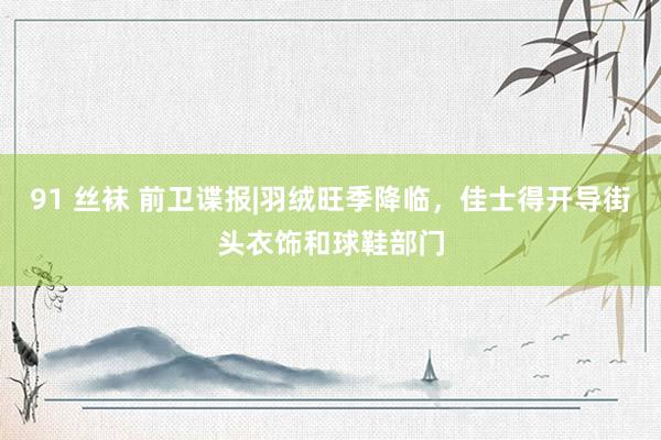 91 丝袜 前卫谍报|羽绒旺季降临，佳士得开导街头衣饰和球鞋部门