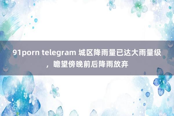 91porn telegram 城区降雨量已达大雨量级，瞻望傍晚前后降雨放弃