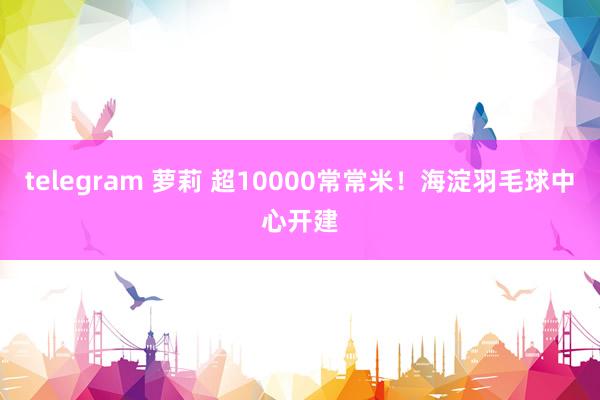 telegram 萝莉 超10000常常米！海淀羽毛球中心开建