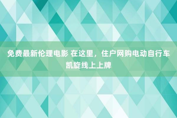 免费最新伦理电影 在这里，住户网购电动自行车凯旋线上上牌