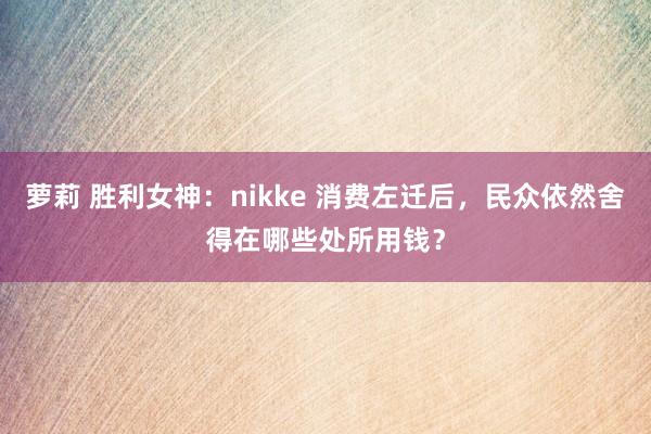 萝莉 胜利女神：nikke 消费左迁后，民众依然舍得在哪些处所用钱？