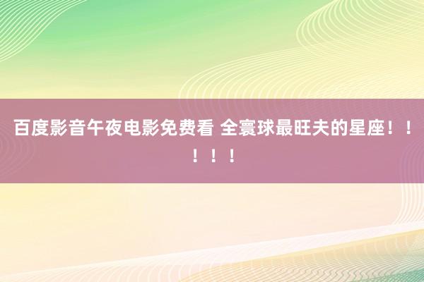 百度影音午夜电影免费看 全寰球最旺夫的星座！！！！！