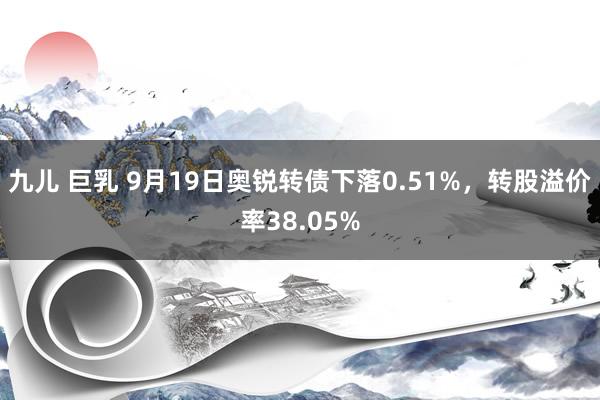 九儿 巨乳 9月19日奥锐转债下落0.51%，转股溢价率38.05%