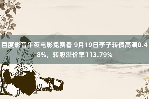 百度影音午夜电影免费看 9月19日李子转债高潮0.48%，转股溢价率113.79%