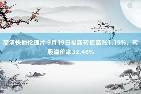 高清快播伦理片 9月19日福新转债高涨1.19%，转股溢价率32.46%