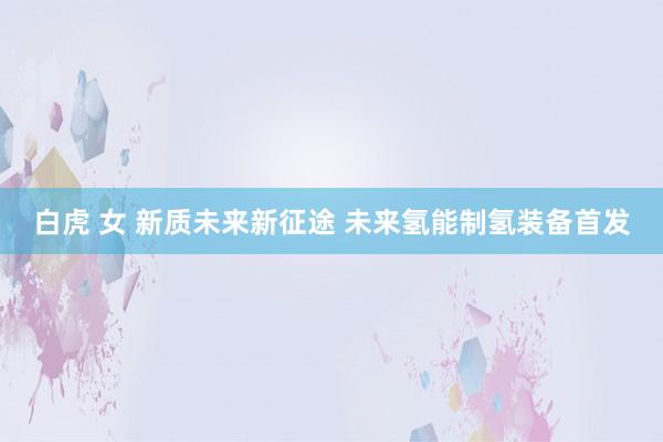 白虎 女 新质未来新征途 未来氢能制氢装备首发