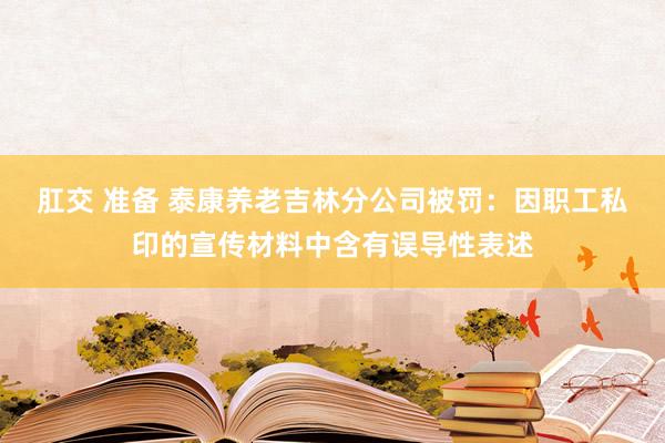 肛交 准备 泰康养老吉林分公司被罚：因职工私印的宣传材料中含有误导性表述