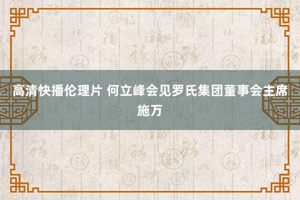 高清快播伦理片 何立峰会见罗氏集团董事会主席施万