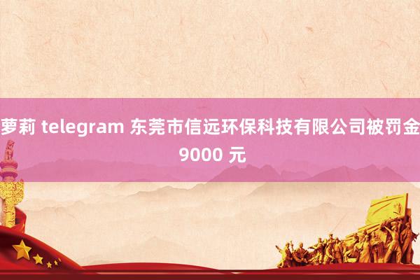 萝莉 telegram 东莞市信远环保科技有限公司被罚金 9000 元