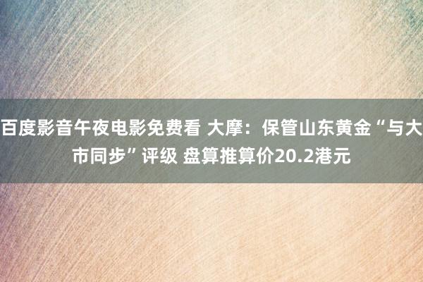 百度影音午夜电影免费看 大摩：保管山东黄金“与大市同步”评级 盘算推算价20.2港元