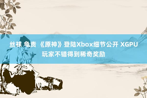 丝袜 龟责 《原神》登陆Xbox细节公开 XGPU玩家不错得到稀奇奖励