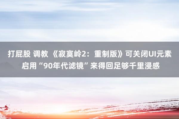 打屁股 调教 《寂寞岭2：重制版》可关闭UI元素 启用“90年代滤镜”来得回足够千里浸感