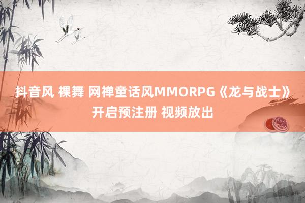 抖音风 裸舞 网禅童话风MMORPG《龙与战士》开启预注册 视频放出