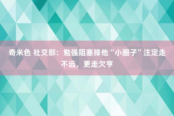 奇米色 社交部：勉强阻塞排他“小圈子”注定走不远，更走欠亨