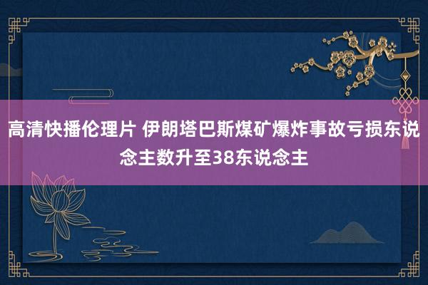 高清快播伦理片 伊朗塔巴斯煤矿爆炸事故亏损东说念主数升至38东说念主