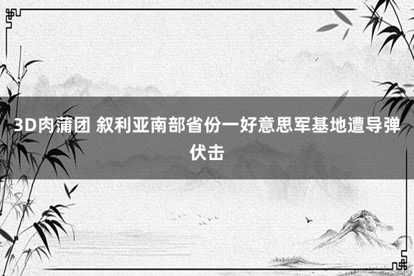 3D肉蒲团 叙利亚南部省份一好意思军基地遭导弹伏击