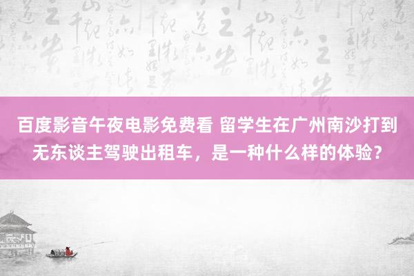 百度影音午夜电影免费看 留学生在广州南沙打到无东谈主驾驶出租车，是一种什么样的体验？