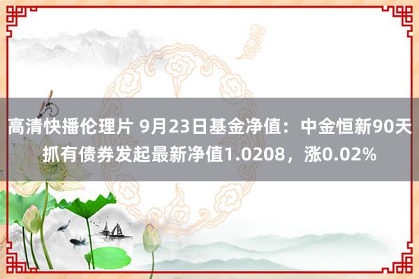 高清快播伦理片 9月23日基金净值：中金恒新90天抓有债券发起最新净值1.0208，涨0.02%