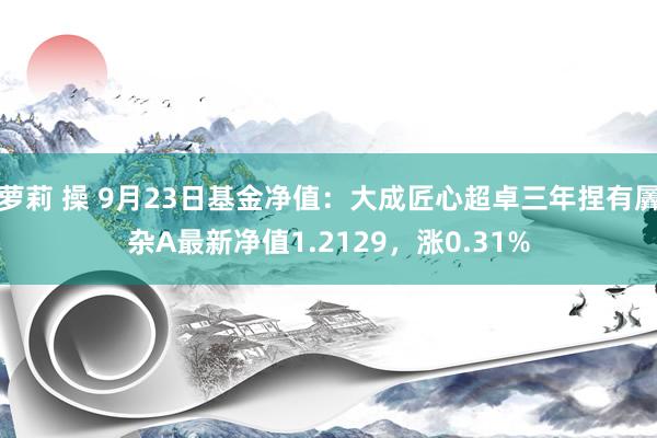 萝莉 操 9月23日基金净值：大成匠心超卓三年捏有羼杂A最新净值1.2129，涨0.31%