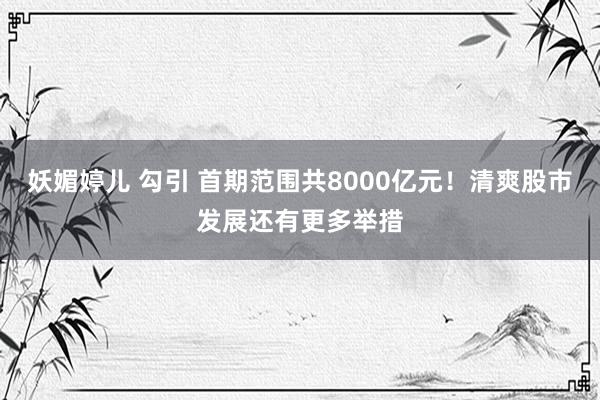 妖媚婷儿 勾引 首期范围共8000亿元！清爽股市发展还有更多举措