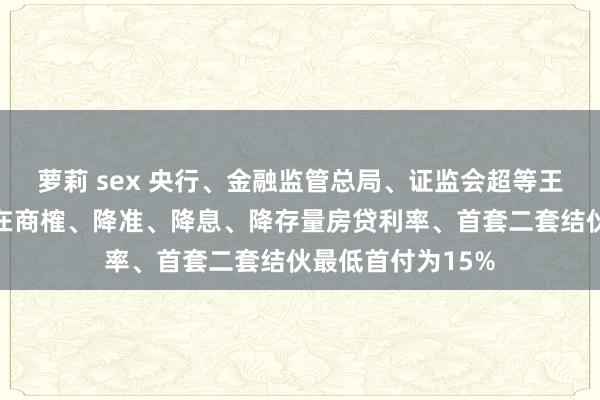 萝莉 sex 央行、金融监管总局、证监会超等王炸！平准基金正在商榷、降准、降息、降存量房贷利率、首套二套结伙最低首付为15%