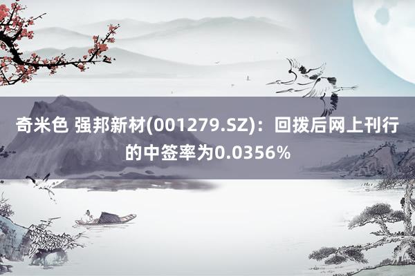 奇米色 强邦新材(001279.SZ)：回拨后网上刊行的中签率为0.0356%