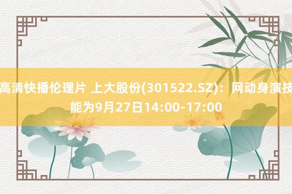 高清快播伦理片 上大股份(301522.SZ)：网动身演技能为9月27日14:00-17:00