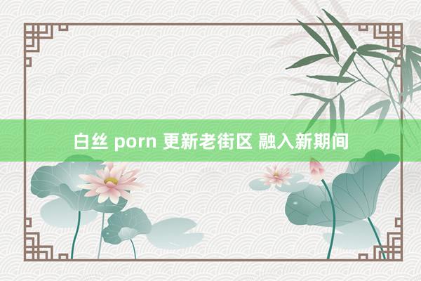 白丝 porn 更新老街区 融入新期间