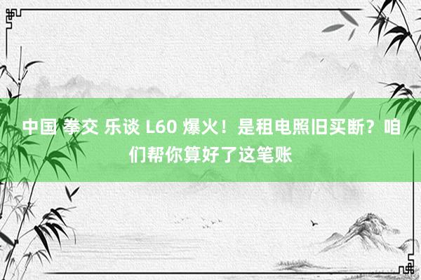 中国 拳交 乐谈 L60 爆火！是租电照旧买断？咱们帮你算好了这笔账