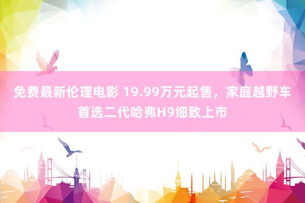 免费最新伦理电影 19.99万元起售，家庭越野车首选二代哈弗H9细致上市